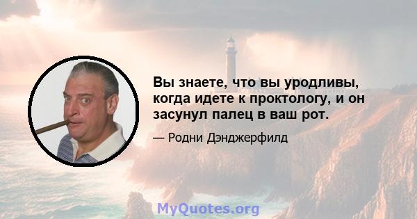 Вы знаете, что вы уродливы, когда идете к проктологу, и он засунул палец в ваш рот.