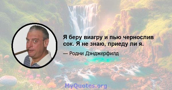 Я беру виагру и пью чернослив сок. Я не знаю, приеду ли я.