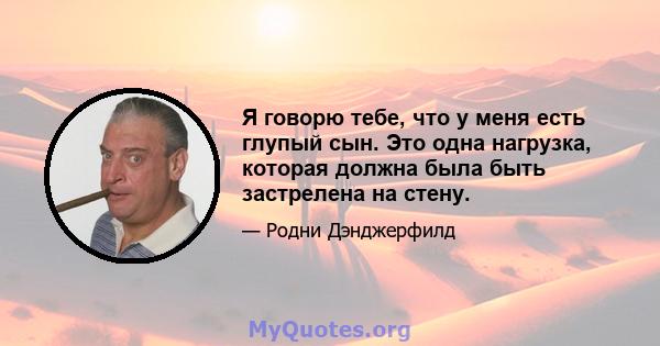 Я говорю тебе, что у меня есть глупый сын. Это одна нагрузка, которая должна была быть застрелена на стену.