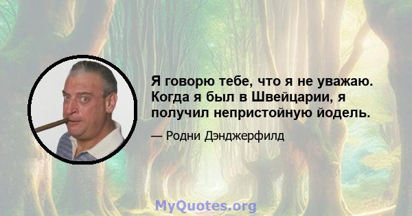 Я говорю тебе, что я не уважаю. Когда я был в Швейцарии, я получил непристойную йодель.