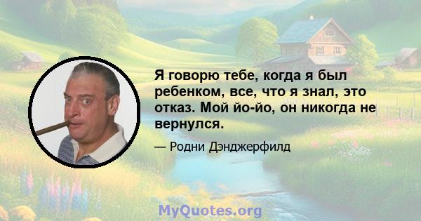 Я говорю тебе, когда я был ребенком, все, что я знал, это отказ. Мой йо-йо, он никогда не вернулся.