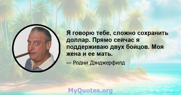 Я говорю тебе, сложно сохранить доллар. Прямо сейчас я поддерживаю двух бойцов. Моя жена и ее мать.