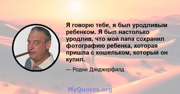 Я говорю тебе, я был уродливым ребенком. Я был настолько уродлив, что мой папа сохранил фотографию ребенка, которая пришла с кошельком, который он купил.