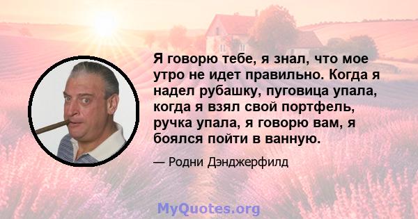 Я говорю тебе, я знал, что мое утро не идет правильно. Когда я надел рубашку, пуговица упала, когда я взял свой портфель, ручка упала, я говорю вам, я боялся пойти в ванную.