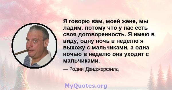 Я говорю вам, моей жене, мы ладим, потому что у нас есть своя договоренность. Я имею в виду, одну ночь в неделю я выхожу с мальчиками, а одна ночью в неделю она уходит с мальчиками.