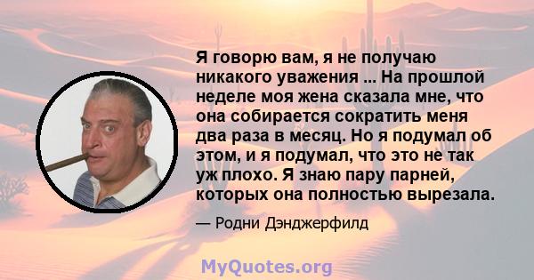 Я говорю вам, я не получаю никакого уважения ... На прошлой неделе моя жена сказала мне, что она собирается сократить меня два раза в месяц. Но я подумал об этом, и я подумал, что это не так уж плохо. Я знаю пару