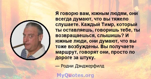 Я говорю вам, южным людям, они всегда думают, что вы тяжело слушаете. Каждый Тимр, который ты оставляешь, говоришь тебе, ты возвращаешься, слышишь? И южные люди, они думают, что вы тоже возбуждены. Вы получаете маршрут, 