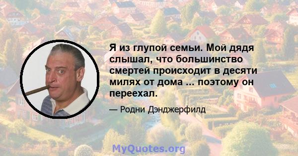 Я из глупой семьи. Мой дядя слышал, что большинство смертей происходит в десяти милях от дома ... поэтому он переехал.