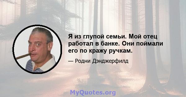 Я из глупой семьи. Мой отец работал в банке. Они поймали его по кражу ручкам.