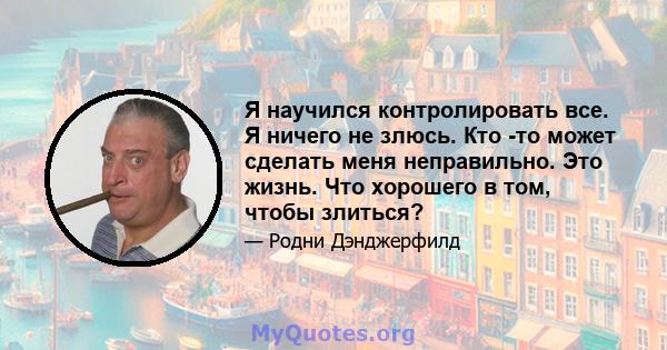 Я научился контролировать все. Я ничего не злюсь. Кто -то может сделать меня неправильно. Это жизнь. Что хорошего в том, чтобы злиться?