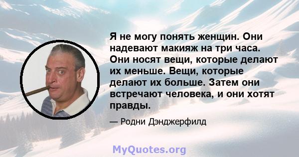 Я не могу понять женщин. Они надевают макияж на три часа. Они носят вещи, которые делают их меньше. Вещи, которые делают их больше. Затем они встречают человека, и они хотят правды.