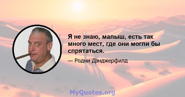 Я не знаю, малыш, есть так много мест, где они могли бы спрятаться.