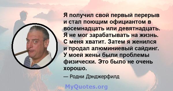 Я получил свой первый перерыв и стал поющим официантом в восемнадцать или девятнадцать. Я не мог зарабатывать на жизнь. С меня хватит. Затем я женился и продал алюминиевый сайдинг. У моей жены были проблемы физически.