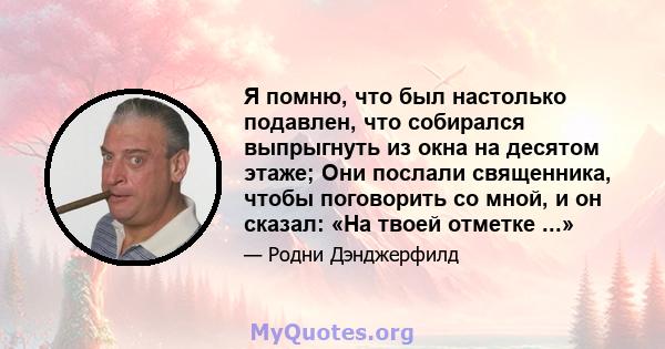 Я помню, что был настолько подавлен, что собирался выпрыгнуть из окна на десятом этаже; Они послали священника, чтобы поговорить со мной, и он сказал: «На твоей отметке ...»