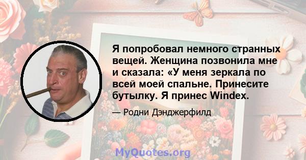 Я попробовал немного странных вещей. Женщина позвонила мне и сказала: «У меня зеркала по всей моей спальне. Принесите бутылку. Я принес Windex.