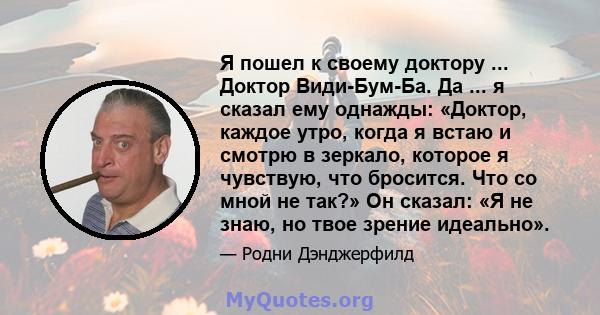 Я пошел к своему доктору ... Доктор Види-Бум-Ба. Да ... я сказал ему однажды: «Доктор, каждое утро, когда я встаю и смотрю в зеркало, которое я чувствую, что бросится. Что со мной не так?» Он сказал: «Я не знаю, но твое 