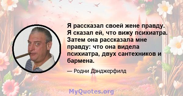 Я рассказал своей жене правду. Я сказал ей, что вижу психиатра. Затем она рассказала мне правду: что она видела психиатра, двух сантехников и бармена.