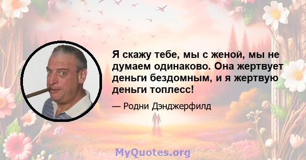 Я скажу тебе, мы с женой, мы не думаем одинаково. Она жертвует деньги бездомным, и я жертвую деньги топлесс!