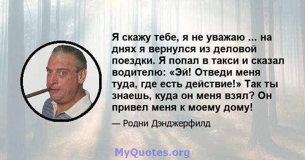 Я скажу тебе, я не уважаю ... на днях я вернулся из деловой поездки. Я попал в такси и сказал водителю: «Эй! Отведи меня туда, где есть действие!» Так ты знаешь, куда он меня взял? Он привел меня к моему дому!