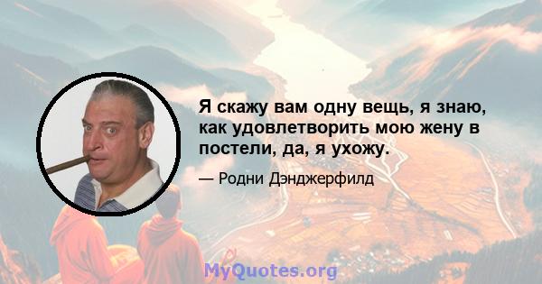 Я скажу вам одну вещь, я знаю, как удовлетворить мою жену в постели, да, я ухожу.