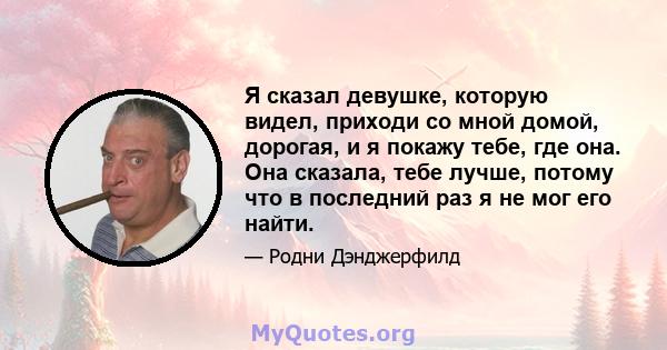 Я сказал девушке, которую видел, приходи со мной домой, дорогая, и я покажу тебе, где она. Она сказала, тебе лучше, потому что в последний раз я не мог его найти.