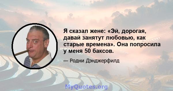 Я сказал жене: «Эй, дорогая, давай занятут любовью, как старые времена». Она попросила у меня 50 баксов.