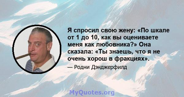 Я спросил свою жену: «По шкале от 1 до 10, как вы оцениваете меня как любовника?» Она сказала: «Ты знаешь, что я не очень хорош в фракциях».