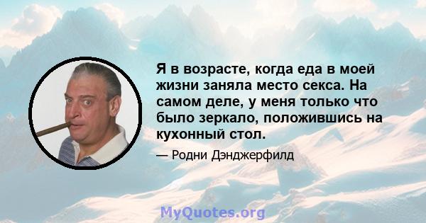 Я в возрасте, когда еда в моей жизни заняла место секса. На самом деле, у меня только что было зеркало, положившись на кухонный стол.