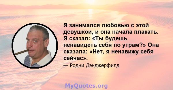 Я занимался любовью с этой девушкой, и она начала плакать. Я сказал: «Ты будешь ненавидеть себя по утрам?» Она сказала: «Нет, я ненавижу себя сейчас».