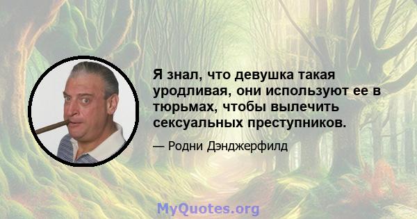 Я знал, что девушка такая уродливая, они используют ее в тюрьмах, чтобы вылечить сексуальных преступников.