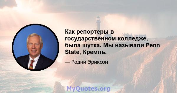 Как репортеры в государственном колледже, была шутка. Мы называли Penn State, Кремль.