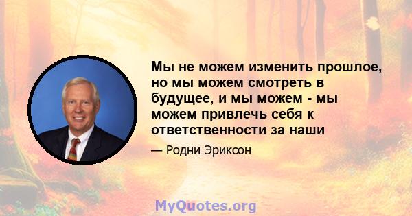 Мы не можем изменить прошлое, но мы можем смотреть в будущее, и мы можем - мы можем привлечь себя к ответственности за наши