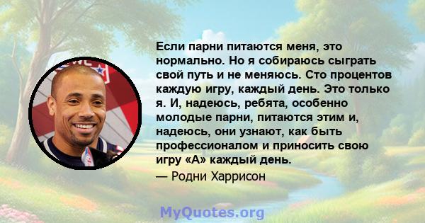 Если парни питаются меня, это нормально. Но я собираюсь сыграть свой путь и не меняюсь. Сто процентов каждую игру, каждый день. Это только я. И, надеюсь, ребята, особенно молодые парни, питаются этим и, надеюсь, они