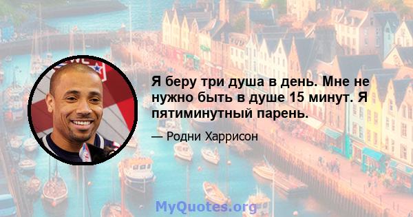 Я беру три душа в день. Мне не нужно быть в душе 15 минут. Я пятиминутный парень.