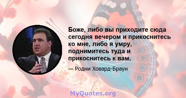 Боже, либо вы приходите сюда сегодня вечером и прикоснитесь ко мне, либо я умру, поднимитесь туда и прикоснитесь к вам.