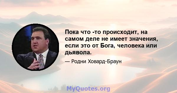 Пока что -то происходит, на самом деле не имеет значения, если это от Бога, человека или дьявола.