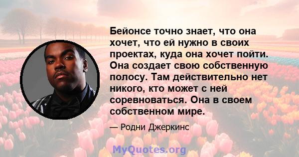 Бейонсе точно знает, что она хочет, что ей нужно в своих проектах, куда она хочет пойти. Она создает свою собственную полосу. Там действительно нет никого, кто может с ней соревноваться. Она в своем собственном мире.