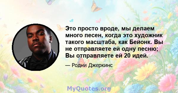 Это просто вроде, мы делаем много песен, когда это художник такого масштаба, как Бейонк. Вы не отправляете ей одну песню; Вы отправляете ей 20 идей.