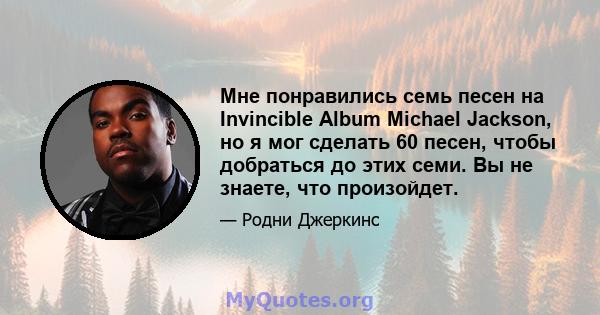 Мне понравились семь песен на Invincible Album Michael Jackson, но я мог сделать 60 песен, чтобы добраться до этих семи. Вы не знаете, что произойдет.