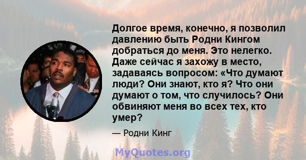 Долгое время, конечно, я позволил давлению быть Родни Кингом добраться до меня. Это нелегко. Даже сейчас я захожу в место, задаваясь вопросом: «Что думают люди? Они знают, кто я? Что они думают о том, что случилось? Они 