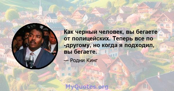 Как черный человек, вы бегаете от полицейских. Теперь все по -другому, но когда я подходил, вы бегаете.