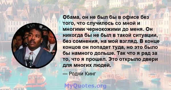 Обама, он не был бы в офисе без того, что случилось со мной и многими чернокожими до меня. Он никогда бы не был в такой ситуации, без сомнения, на мой взгляд. В конце концов он попадет туда, но это было бы намного