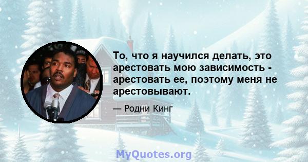 То, что я научился делать, это арестовать мою зависимость - арестовать ее, поэтому меня не арестовывают.