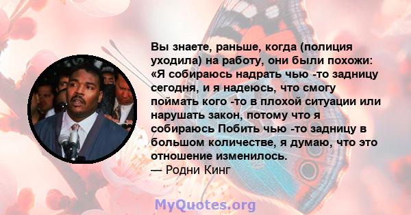 Вы знаете, раньше, когда (полиция уходила) на работу, они были похожи: «Я собираюсь надрать чью -то задницу сегодня, и я надеюсь, что смогу поймать кого -то в плохой ситуации или нарушать закон, потому что я собираюсь