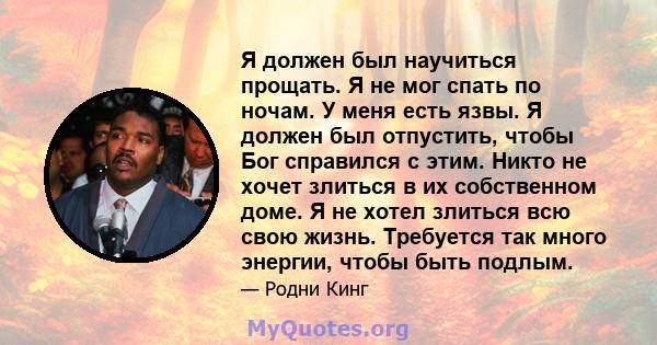 Я должен был научиться прощать. Я не мог спать по ночам. У меня есть язвы. Я должен был отпустить, чтобы Бог справился с этим. Никто не хочет злиться в их собственном доме. Я не хотел злиться всю свою жизнь. Требуется