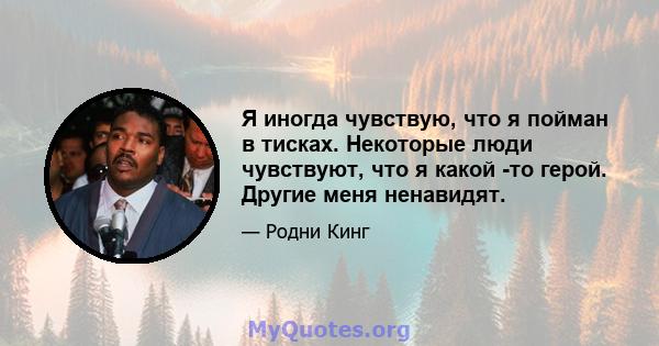 Я иногда чувствую, что я пойман в тисках. Некоторые люди чувствуют, что я какой -то герой. Другие меня ненавидят.