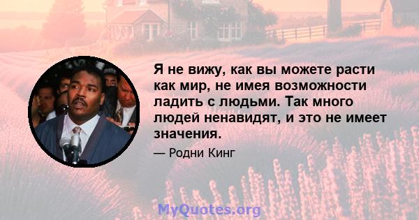 Я не вижу, как вы можете расти как мир, не имея возможности ладить с людьми. Так много людей ненавидят, и это не имеет значения.