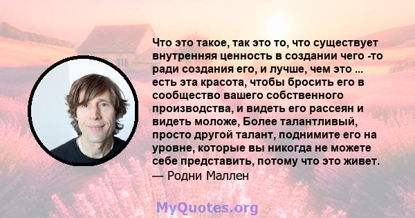 Что это такое, так это то, что существует внутренняя ценность в создании чего -то ради создания его, и лучше, чем это ... есть эта красота, чтобы бросить его в сообщество вашего собственного производства, и видеть его