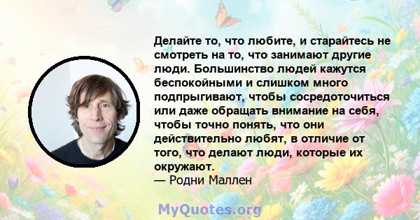 Делайте то, что любите, и старайтесь не смотреть на то, что занимают другие люди. Большинство людей кажутся беспокойными и слишком много подпрыгивают, чтобы сосредоточиться или даже обращать внимание на себя, чтобы