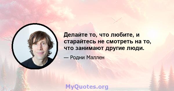 Делайте то, что любите, и старайтесь не смотреть на то, что занимают другие люди.